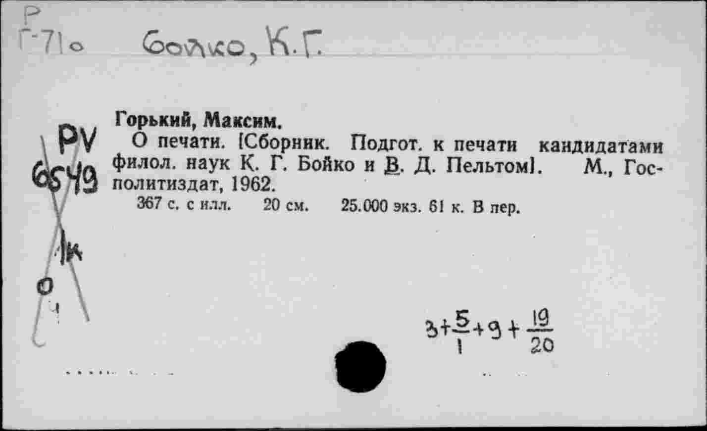 ﻿' ’ 7о
<007\\£0? К С
Горький, Максим.
О печати. [Сборник. Подгот. к печати кандидатами филол. наук К. Г. Бойко и В- Д. Пельтом!. М., Гос-политиздат, 1962.
367 с. с ИЛЛ. 20 см. 25.000 экз. 61 к. В пер.
5,+5 + 3 + -.9-
I 20